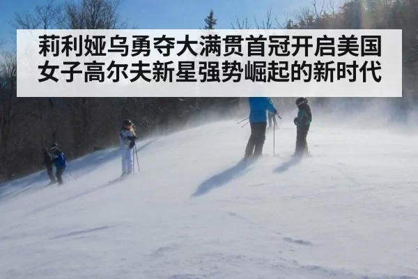 莉利娅乌勇夺大满贯首冠开启美国女子高尔夫新星强势崛起的新时代