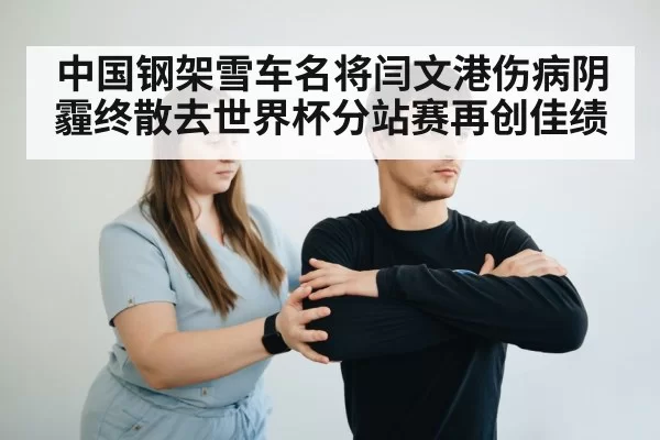 中国钢架雪车名将闫文港伤病阴霾终散去世界杯分站赛再创佳绩