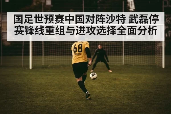 国足世预赛中国对阵沙特 武磊停赛锋线重组与进攻选择全面分析