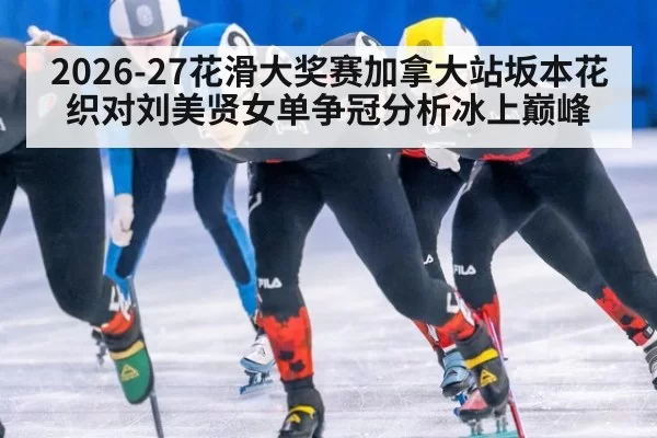 2026-27花滑大奖赛加拿大站坂本花织对刘美贤女单争冠分析冰上巅峰